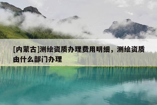 [內(nèi)蒙古]測繪資質(zhì)辦理費用明細，測繪資質(zhì)由什么部門辦理