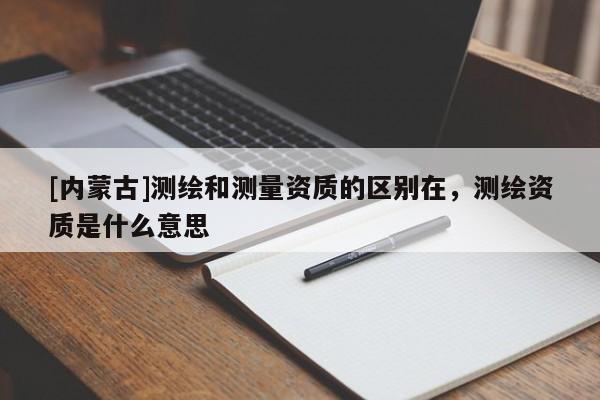 [內(nèi)蒙古]測繪和測量資質(zhì)的區(qū)別在，測繪資質(zhì)是什么意思