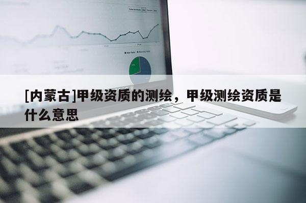 [內(nèi)蒙古]甲級(jí)資質(zhì)的測(cè)繪，甲級(jí)測(cè)繪資質(zhì)是什么意思