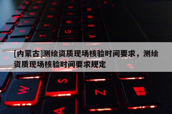 [內(nèi)蒙古]測(cè)繪資質(zhì)現(xiàn)場(chǎng)核驗(yàn)時(shí)間要求，測(cè)繪資質(zhì)現(xiàn)場(chǎng)核驗(yàn)時(shí)間要求規(guī)定
