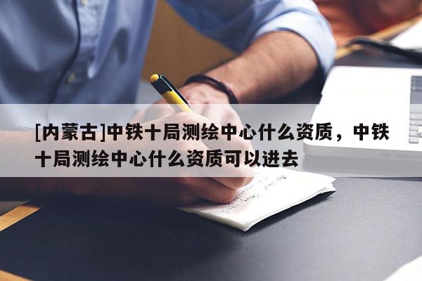 [內(nèi)蒙古]中鐵十局測(cè)繪中心什么資質(zhì)，中鐵十局測(cè)繪中心什么資質(zhì)可以進(jìn)去