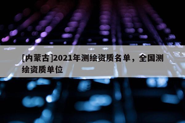 [內(nèi)蒙古]2021年測繪資質(zhì)名單，全國測繪資質(zhì)單位