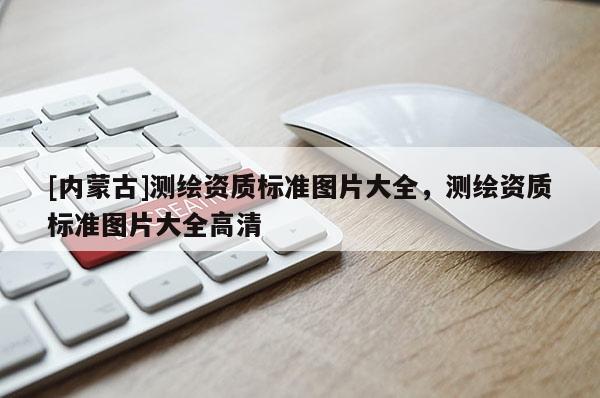 [內(nèi)蒙古]測(cè)繪資質(zhì)標(biāo)準(zhǔn)圖片大全，測(cè)繪資質(zhì)標(biāo)準(zhǔn)圖片大全高清