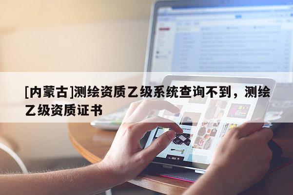 [內(nèi)蒙古]測繪資質(zhì)乙級系統(tǒng)查詢不到，測繪乙級資質(zhì)證書