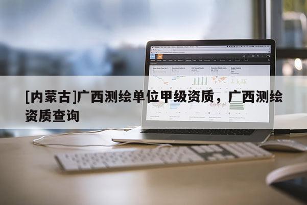 [內(nèi)蒙古]廣西測繪單位甲級資質(zhì)，廣西測繪資質(zhì)查詢