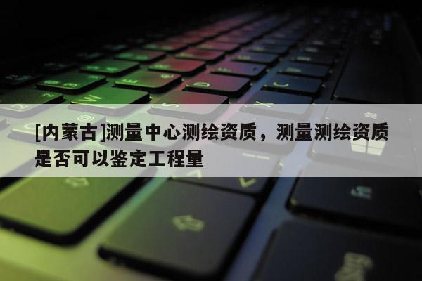 [內蒙古]測量中心測繪資質，測量測繪資質是否可以鑒定工程量