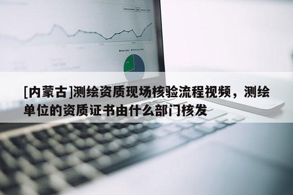 [內(nèi)蒙古]測繪資質(zhì)現(xiàn)場核驗(yàn)流程視頻，測繪單位的資質(zhì)證書由什么部門核發(fā)