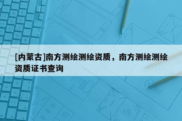 [內(nèi)蒙古]南方測(cè)繪測(cè)繪資質(zhì)，南方測(cè)繪測(cè)繪資質(zhì)證書查詢