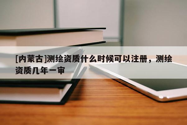 [內(nèi)蒙古]測(cè)繪資質(zhì)什么時(shí)候可以注冊(cè)，測(cè)繪資質(zhì)幾年一審