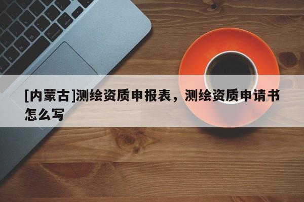 [內(nèi)蒙古]測繪資質(zhì)申報表，測繪資質(zhì)申請書怎么寫