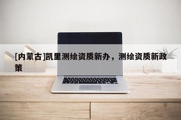 [內(nèi)蒙古]凱里測(cè)繪資質(zhì)新辦，測(cè)繪資質(zhì)新政策
