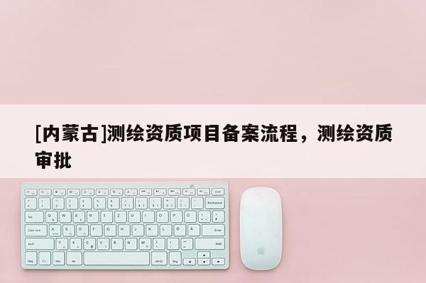 [內蒙古]測繪資質項目備案流程，測繪資質審批