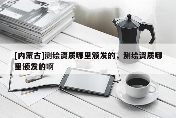 [內(nèi)蒙古]測繪資質(zhì)哪里頒發(fā)的，測繪資質(zhì)哪里頒發(fā)的啊