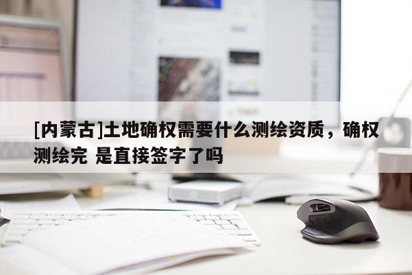 [內蒙古]土地確權需要什么測繪資質，確權測繪完 是直接簽字了嗎