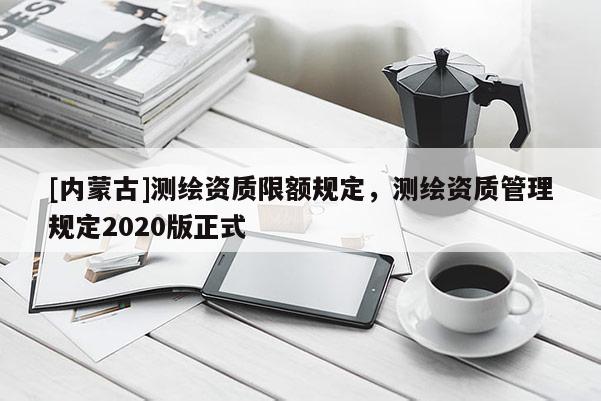 [內(nèi)蒙古]測(cè)繪資質(zhì)限額規(guī)定，測(cè)繪資質(zhì)管理規(guī)定2020版正式