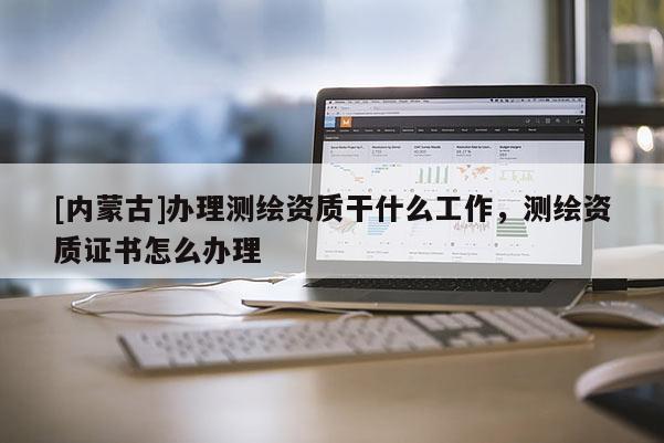 [內(nèi)蒙古]辦理測(cè)繪資質(zhì)干什么工作，測(cè)繪資質(zhì)證書怎么辦理