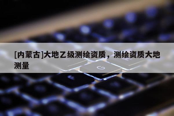 [內(nèi)蒙古]大地乙級(jí)測(cè)繪資質(zhì)，測(cè)繪資質(zhì)大地測(cè)量