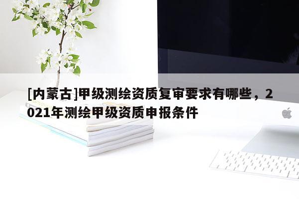 [內(nèi)蒙古]甲級(jí)測(cè)繪資質(zhì)復(fù)審要求有哪些，2021年測(cè)繪甲級(jí)資質(zhì)申報(bào)條件