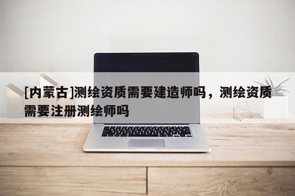 [內(nèi)蒙古]測(cè)繪資質(zhì)需要建造師嗎，測(cè)繪資質(zhì)需要注冊(cè)測(cè)繪師嗎