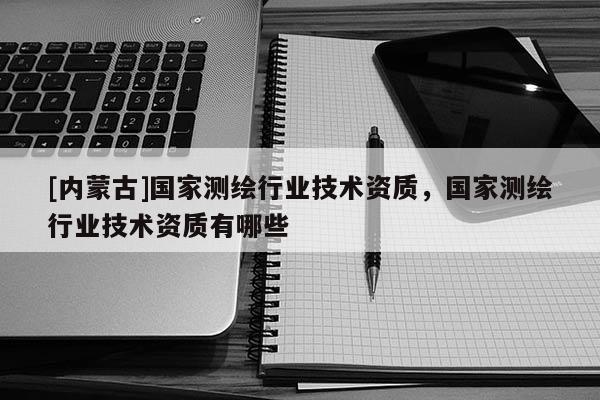 [內(nèi)蒙古]國家測(cè)繪行業(yè)技術(shù)資質(zhì)，國家測(cè)繪行業(yè)技術(shù)資質(zhì)有哪些
