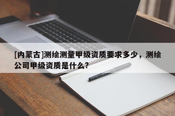 [內(nèi)蒙古]測繪測量甲級資質(zhì)要求多少，測繪公司甲級資質(zhì)是什么?