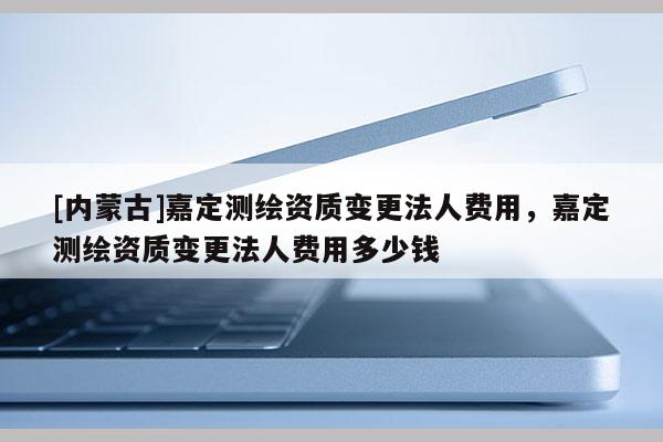 [內(nèi)蒙古]嘉定測(cè)繪資質(zhì)變更法人費(fèi)用，嘉定測(cè)繪資質(zhì)變更法人費(fèi)用多少錢