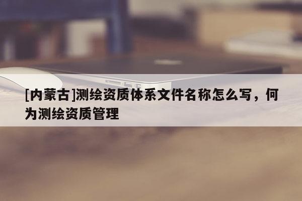 [內(nèi)蒙古]測(cè)繪資質(zhì)體系文件名稱怎么寫(xiě)，何為測(cè)繪資質(zhì)管理