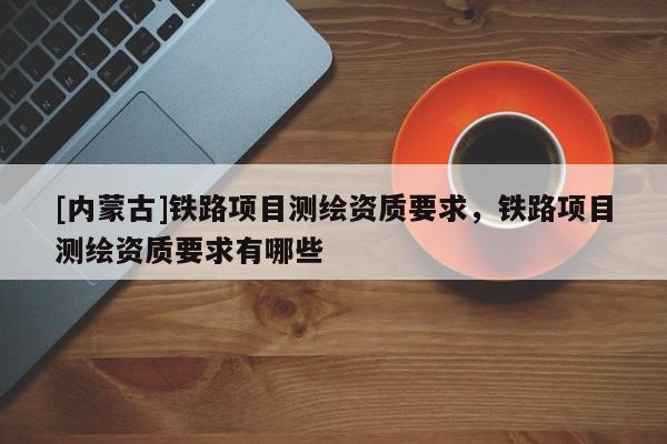 [內(nèi)蒙古]鐵路項(xiàng)目測(cè)繪資質(zhì)要求，鐵路項(xiàng)目測(cè)繪資質(zhì)要求有哪些
