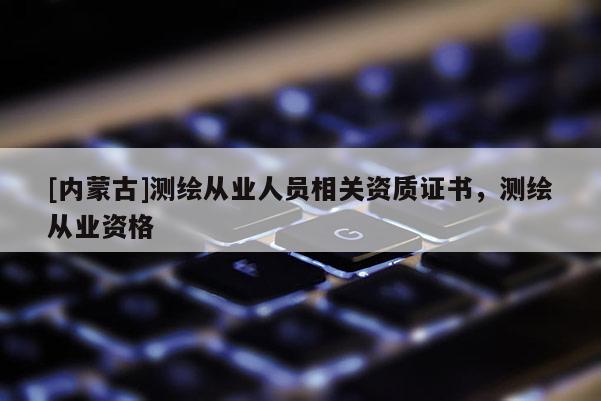 [內(nèi)蒙古]測(cè)繪從業(yè)人員相關(guān)資質(zhì)證書(shū)，測(cè)繪從業(yè)資格