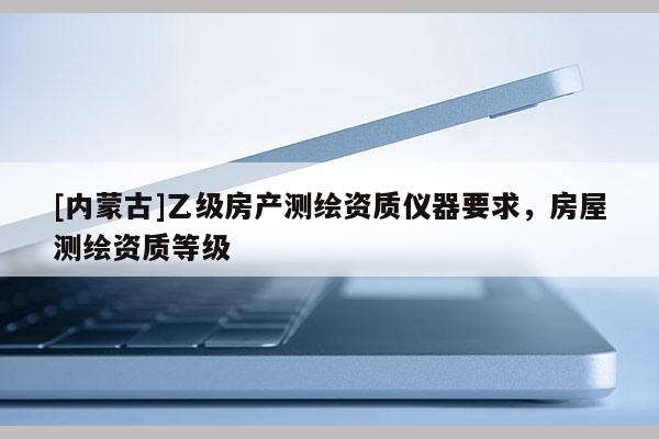 [內(nèi)蒙古]乙級(jí)房產(chǎn)測繪資質(zhì)儀器要求，房屋測繪資質(zhì)等級(jí)