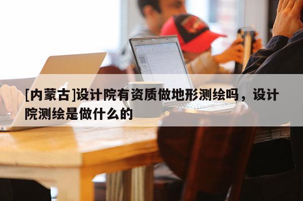 [內(nèi)蒙古]設計院有資質(zhì)做地形測繪嗎，設計院測繪是做什么的