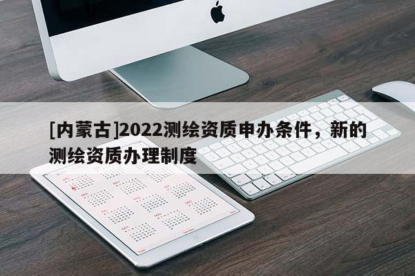 [內(nèi)蒙古]2022測繪資質(zhì)申辦條件，新的測繪資質(zhì)辦理制度