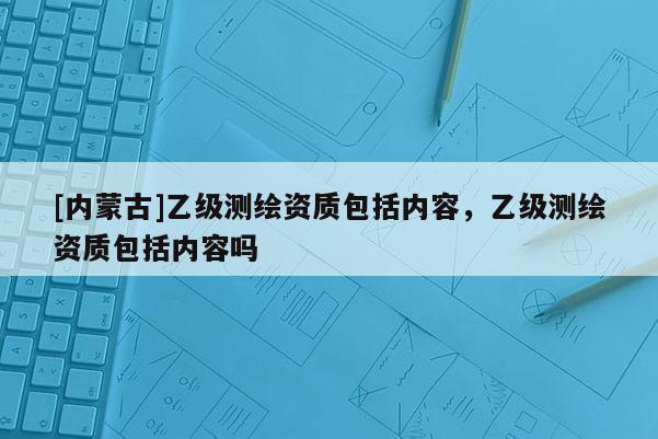 [內(nèi)蒙古]乙級(jí)測(cè)繪資質(zhì)包括內(nèi)容，乙級(jí)測(cè)繪資質(zhì)包括內(nèi)容嗎