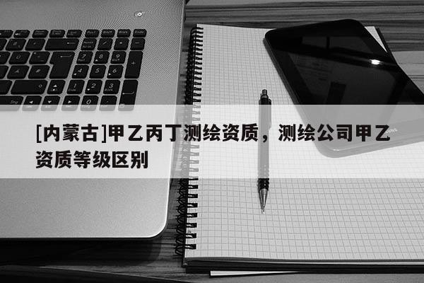 [內(nèi)蒙古]甲乙丙丁測(cè)繪資質(zhì)，測(cè)繪公司甲乙資質(zhì)等級(jí)區(qū)別