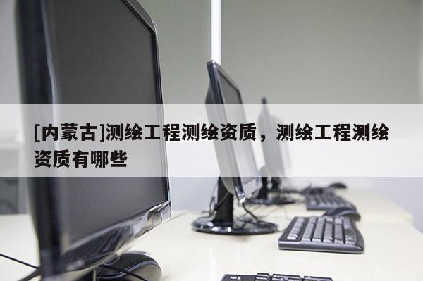 [內蒙古]測繪工程測繪資質，測繪工程測繪資質有哪些