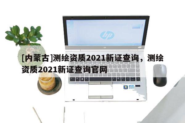 [內(nèi)蒙古]測繪資質(zhì)2021新證查詢，測繪資質(zhì)2021新證查詢官網(wǎng)