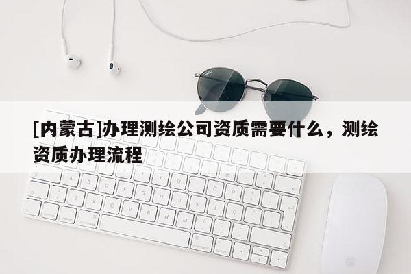 [內(nèi)蒙古]辦理測(cè)繪公司資質(zhì)需要什么，測(cè)繪資質(zhì)辦理流程