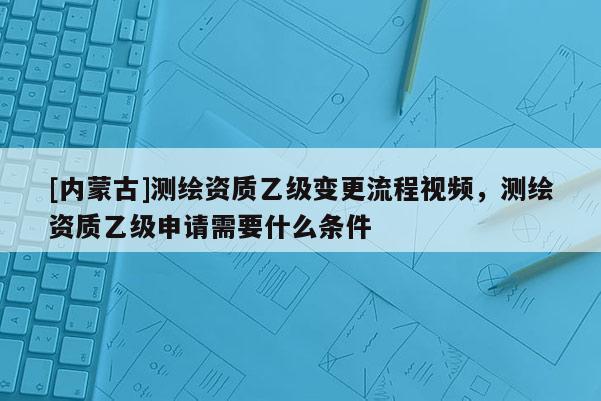 [內(nèi)蒙古]測繪資質(zhì)乙級變更流程視頻，測繪資質(zhì)乙級申請需要什么條件