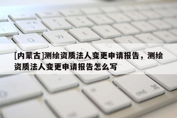 [內(nèi)蒙古]測繪資質(zhì)法人變更申請報告，測繪資質(zhì)法人變更申請報告怎么寫