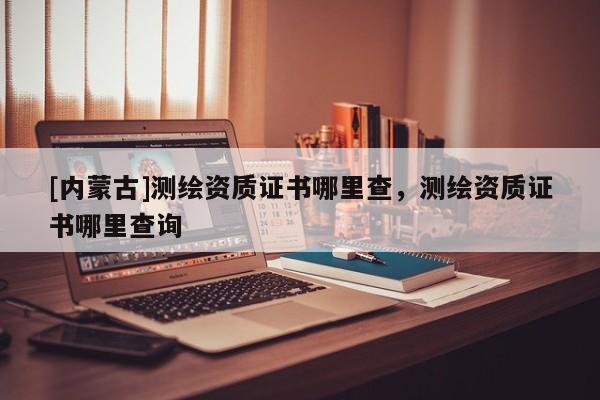 [內(nèi)蒙古]測繪資質(zhì)證書哪里查，測繪資質(zhì)證書哪里查詢