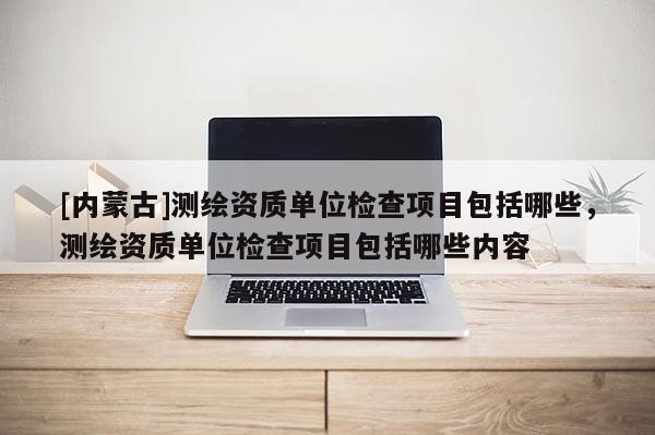 [內(nèi)蒙古]測(cè)繪資質(zhì)單位檢查項(xiàng)目包括哪些，測(cè)繪資質(zhì)單位檢查項(xiàng)目包括哪些內(nèi)容