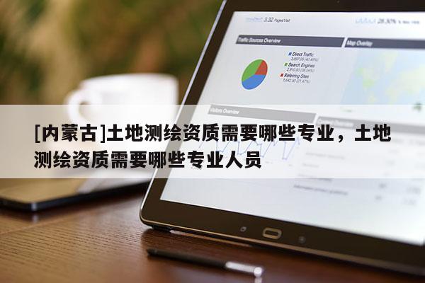 [內(nèi)蒙古]土地測繪資質(zhì)需要哪些專業(yè)，土地測繪資質(zhì)需要哪些專業(yè)人員