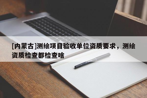 [內(nèi)蒙古]測(cè)繪項(xiàng)目驗(yàn)收單位資質(zhì)要求，測(cè)繪資質(zhì)檢查都檢查啥