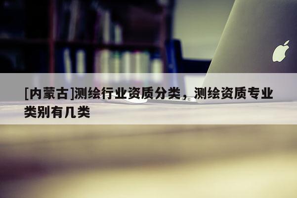 [內(nèi)蒙古]測繪行業(yè)資質(zhì)分類，測繪資質(zhì)專業(yè)類別有幾類