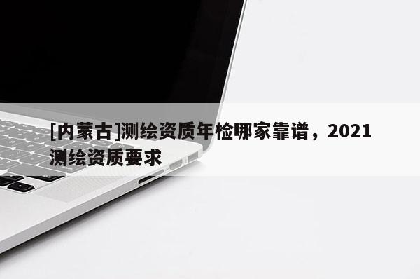 [內(nèi)蒙古]測(cè)繪資質(zhì)年檢哪家靠譜，2021測(cè)繪資質(zhì)要求