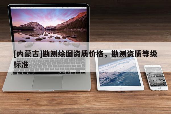 [內(nèi)蒙古]勘測(cè)繪圖資質(zhì)價(jià)格，勘測(cè)資質(zhì)等級(jí)標(biāo)準(zhǔn)
