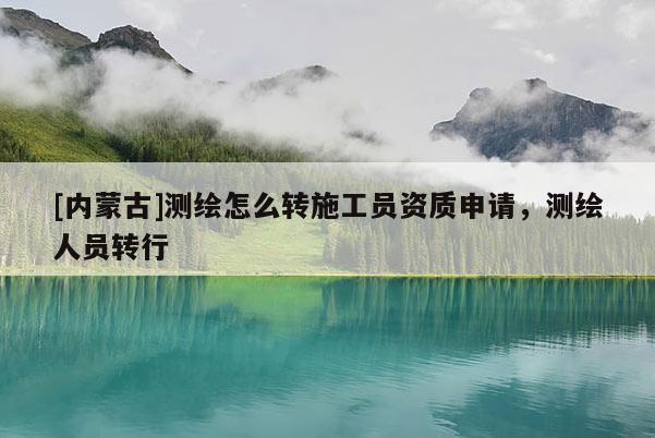 [內(nèi)蒙古]測繪怎么轉(zhuǎn)施工員資質(zhì)申請，測繪人員轉(zhuǎn)行