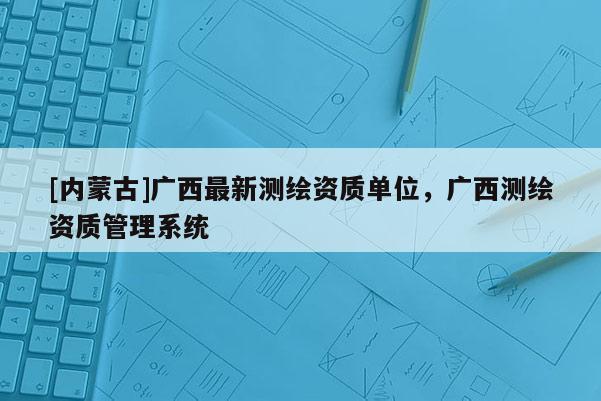 [內蒙古]廣西最新測繪資質單位，廣西測繪資質管理系統(tǒng)