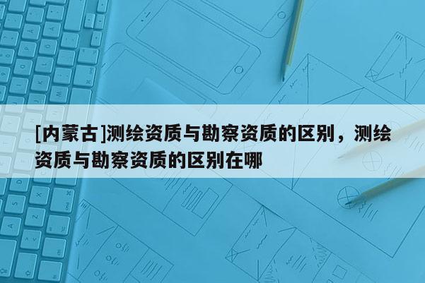 [內(nèi)蒙古]測(cè)繪資質(zhì)與勘察資質(zhì)的區(qū)別，測(cè)繪資質(zhì)與勘察資質(zhì)的區(qū)別在哪