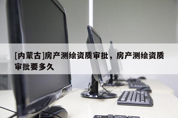 [內(nèi)蒙古]房產(chǎn)測繪資質(zhì)審批，房產(chǎn)測繪資質(zhì)審批要多久